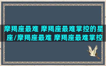 摩羯座最难 摩羯座最难掌控的星座/摩羯座最难 摩羯座最难掌控的星座-我的网站